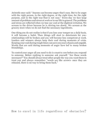 Aristotle once said: “Anyone can become angry-that’s easy. But to be angry
with the right person, to the right degree, at the right time, for the right
purpose, and in the right way-that is not easy.” Every-day we face large
amount ofproblemsand stressat workor inour lifeingeneral. Theproblems
and stress are reflected when we lose our cool at the slightest irritation. We
scream to the driver because he is driving too slowly. We scream at the
grocery store when we do not find the necessary ingredients.
One thing you do not realize is that if you lose your temper on a daily basis,
it will become a habit. Then things will start to deteriorate for you-
relationships will be broken and you will become less competent at work.
Leaders and winners always keep their cool during moments of crisis.
Keeping your coolduring tough timescansaveyou yearsofpainand anguish.
Words that are said during moments of anger have led to many broken
friendships.
To control your anger all you need to do is count to 100 before you respond
to someone. Before replying to someone ask yourself: “Are these words
necessary?” You should always treat other people the way you want them to
treat you and always remember: “words are like arrows- once they are
released, there is no way to bring them back.”
How to excel in life regardless of obstacles?
 