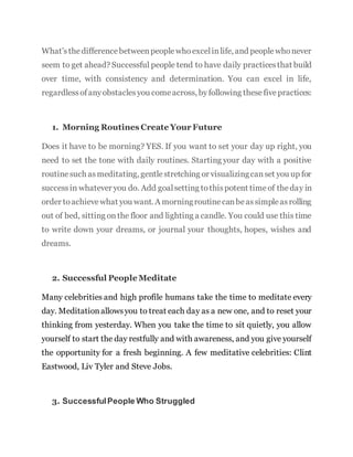 What’sthedifferencebetweenpeoplewhoexcelinlife, and peoplewhonever
seem to get ahead? Successful people tend to have daily practicesthat build
over time, with consistency and determination. You can excel in life,
regardlessofanyobstaclesyou comeacross, byfollowing thesefivepractices:
1. Morning Routines Create Your Future
Does it have to be morning? YES. If you want to set your day up right, you
need to set the tone with daily routines. Starting your day with a positive
routinesuch asmeditating, gentlestretching or visualizingcanset you up for
successin whatever you do. Add goalsetting tothispotent timeof theday in
order toachievewhat you want. A morningroutinecanbeassimpleasrolling
out of bed, sitting onthe floor and lighting a candle. You could use this time
to write down your dreams, or journal your thoughts, hopes, wishes and
dreams.
2. Successful People Meditate
Many celebrities and high profile humans take the time to meditate every
day. Meditationallowsyou to treat each day as a new one, and to reset your
thinking from yesterday. When you take the time to sit quietly, you allow
yourself to start the day restfully and with awareness, and you give yourself
the opportunity for a fresh beginning. A few meditative celebrities: Clint
Eastwood, Liv Tyler and Steve Jobs.
3. SuccessfulPeople Who Struggled
 