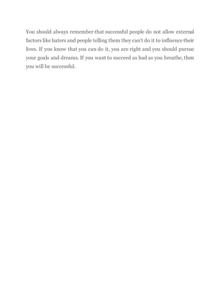 You should always remember that successful people do not allow external
factors like haters and people telling them they can’t do it to influence their
lives. If you know that you can do it, you are right and you should pursue
your goals and dreams. If you want to succeed as bad as you breathe, then
you will be successful.
 
