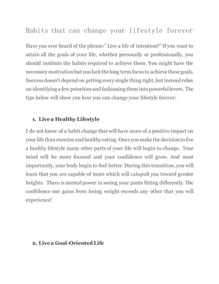 Habits that can change your lifestyle forever
Have you ever heard of the phrase:” Live a life of intention?” If you want to
attain all the goals of your life, whether personally or professionally, you
should institute the habits required to achieve them. You might have the
necessarymotivation but you lackthelong term focusto achievethesegoals.
Successdoesn’t depend on getting everysingle thing right, but instead relies
on identifying a few prioritiesand fashioning them intopowerfullevers. The
tips below will show you how you can change your lifestyle forever:
1. Live a Healthy Lifestyle
I do not know of a habit change that will have more of a positive impact on
your life thanexerciseand healthyeating. Once you make thedecisiontolive
a healthy lifestyle many other parts of your life will begin to change. Your
mind will be more focused and your confidence will grow. And most
importantly, your body begin to feel better. During this transition, you will
learn that you are capable of more which will catapult you toward greater
heights. There is mental power in seeing your pants fitting differently. The
confidence one gains from losing weight exceeds any other that you will
experience!
2. Live a Goal-Oriented Life
 