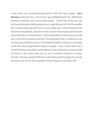 I don’t know any successful people that live their life void of goals. Dave
Ramsey produced a list several years ago highlighting the key differences
between successful and unsuccessful people. At the top of that list was
having writtengoalsand focusing on one single life goal; 67% of the wealthy
have written goals and 80% focus on one single goal. What I learned from
thislist wasinvaluable. Ihad never been a fanof writtengoalsand I had also
always felt like an underachiever. I determined that I would choose one life
goal, write down my goals and then work diligently until I reached my goal
of becoming a full-time writer. I developed the habit of using a 4-item daily
To Do list which supported my long-term goals. Once I wrote down my 6
month and long-term goals, I posted them on my refrigerator sothat Iwould
be forced to face them every day. It was a constant reminder to remain
focused. Having a singular life focus and written goals to gauge my success
have been one of the most important habit changes of my entire life!
 