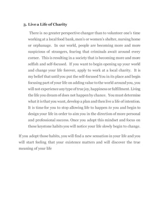 3. Live a Life of Charity
There is no greater perspective changer than to volunteer one’s time
working at a local food bank, men’s or women’s shelter, nursing home
or orphanage. In our world, people are becoming more and more
suspicious of strangers, fearing that criminals await around every
corner. This is resulting in a society that is becoming more and more
selfish and self-focused. If you want to begin opening up your world
and change your life forever, apply to work at a local charity. It is
my belief that untilyou put the self-focused You in its place and begin
focusing part of your life on adding value tothe world around you, you
will not experienceanytypeoftrue joy, happinessor fulfillment. Living
the life you dream of does not happenby chance. You must determine
what it isthat you want, develop a plan and thenlive a life of intention.
It is time for you to stop allowing life to happen to you and begin to
design your life in order to aim you in the direction of more personal
and professional success. Once you adopt this mindset and focus on
these keystone habitsyou will notice your life slowly begin to change.
If you adopt those habits, you will find a new sensation in your life and you
will start feeling that your existence matters and will discover the true
meaning of your life
 