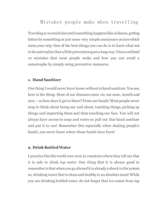 Mistakes people make when travelling
Traveling issomuch fununtilsomething happenslikesickness, getting
bittenby something or just some very simpleannoyance occurswhich
ruins your trip. One of the best things you can do is to learn what not
todoand realizethat a littlepreventiongoesa long way. Ihaveoutlined
10 mistakes that most people make and how you can avoid a
catastrophe by simply using preventive measures.
1. Hand Sanitizer
One thing I would never leave home without ishand sanitizer. You see,
here is the thing: Most of our diseases come via our nose, mouth and
eyes – so how does it get to there? From our hands! Most people never
stop to think about being out and about, touching things, picking up
things and inspecting them and then touching our face. You will not
always have access to soap and water so pull out that hand sanitizer
and put it to use! Remember this especially when shaking people’s
hands, you never know where those hands have been!
2. Drink Bottled Water
I practicethistheworld over even in countrieswherethey tell me that
it is safe to drink tap water. One thing that it is always good to
remember isthatwhenyou goabroadit isalreadya shocktothesystem
so, drinking water that iscleanand healthyis an absolutemust!While
you are drinking bottled water, do not forget that ice comes from tap
 