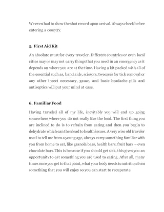 Weeven had toshow theshot record uponarrival. Alwayscheckbefore
entering a country.
5. First Aid Kit
An absolute must for every traveler. Different countries or even local
citiesmayor maynot carrythingsthat you need in an emergencyas it
depends on where you are at the time. Having a kit packed with all of
the essential such as, band aids, scissors, tweezers for tick removal or
any other insect necessary, gauze, and basic headache pills and
antiseptics will put your mind at ease.
6. Familiar Food
Having traveled all of my life, inevitably you will end up going
somewhere where you do not really like the food. The first thing you
are inclined to do is to refrain from eating and then you begin to
dehydratewhich canthenlead tohealth issues. A verywiseold traveler
used totell mefrom a young age, always carrysomething familiar with
you from home to eat, like granola bars, health bars, fruit bars – even
chocolatebars. This is becauseif you should get sick, thisgives you an
opportunity to eat something you are used to eating. After all, many
timesonceyou get tothat point, what your body needsisnutritionfrom
something that you will enjoy so you can start to recuperate.
 