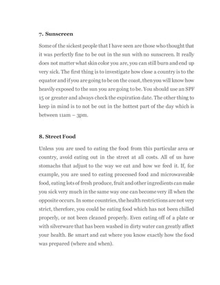 7. Sunscreen
Someof the sickest people that I have seen are those who thought that
it was perfectly fine to be out in the sun with no sunscreen. It really
does not matter what skin color you are, you can still burn and end up
very sick. The first thing is to investigate how close a country is to the
equator and ifyou aregoing tobeon the coast, thenyou will know how
heavily exposed to the sun you aregoing to be. You should use an SPF
15 or greater and always check the expiration date. The other thing to
keep in mind is to not be out in the hottest part of the day which is
between 11am – 3pm.
8. Street Food
Unless you are used to eating the food from this particular area or
country, avoid eating out in the street at all costs. All of us have
stomachs that adjust to the way we eat and how we feed it. If, for
example, you are used to eating processed food and microwaveable
food, eating lotsof fresh produce, fruit and other ingredientscanmake
you sick very much in the same way one can becomevery ill when the
opposite occurs. In some countries, thehealth restrictionsarenot very
strict, therefore, you could be eating food which has not been chilled
properly, or not been cleaned properly. Even eating off of a plate or
with silverware that has been washed in dirty water can greatly affect
your health. Be smart and eat where you know exactly how the food
was prepared (where and when).
 