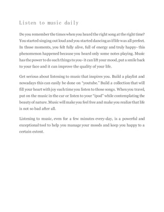 Listen to music daily
Do you remember thetimeswhenyou heard theright song at theright time?
You started singing out loud and you started dancingasiflifewas all prefect.
In those moments, you felt fully alive, full of energy and truly happy- this
phenomenon happened because you heard only some notes playing. Music
hasthepower todo such thingstoyou- it canlift your mood, put a smileback
to your face and it can improve the quality of your life.
Get serious about listening to music that inspires you. Build a playlist and
nowadays this can easily be done on “youtube.” Build a collection that will
fill your heart with joy each timeyou listen to those songs. Whenyou travel,
put on the music in the car or listen to your “ipod” while contemplating the
beautyof nature. Music willmakeyou feel free and makeyou realizethat life
is not so bad after all.
Listening to music, even for a few minutes every-day, is a powerful and
exceptional tool to help you manage your moods and keep you happy to a
certain extent.
 