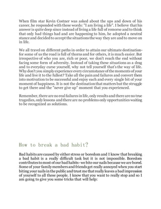 When film star Kevin Costner was asked about the ups and down of his
career, he responded with these words: "I am living a life". I believe that his
answer is quitedeep since instead of living a life full of remorse and to think
that only bad things had and are happening to him, he adopted a neutral
stanceand decided to accept thesituationstheway they are and to move on
in life.
We all travel on different paths in order to attain our ultimate destination-
for some of us the road is full of thornsand for others, it is much easier. But
irrespective of who you are, rich or poor, we don't reach the end without
facing some form of adversity. Instead of taking these situations as a drag
and to everyday curse yourself, why not tell yourself that's the way of life.
Whydon't you simplyexperienceeverycircumstanceofthemomentsofyour
life and live it to the fullest? Take all the painand failures and convert them
into motivation to be successful and enjoy each and every single bit of your
moment of happiness. It is not the destinationthat mattersbut the struggle
to get there and the "never give up" moment that you experienced.
Remember, there arenorealfailuresinlife, only resultsand therearenotrue
tragedies, onlylessons and thereare no problemsonly opportunitieswaiting
to be recognized as solutions.
How to break a bad habit?
Bad habitsarecaused by either stress or boredom and I know that breaking
a bad habit is a really difficult task but it is not impossible. Boredom
contributestomost ofour bad habits- webiteour nailsbecausewearebored.
Someof your familymembersand friendsget really annoyed when you start
biting your nailsinthepublicand trust methatreallyleavesa bad impression
of yourself to all these people. I know that you want to really stop and so I
am going to give you some tricks that will help:
 