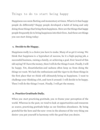 Things to do to start being happy
Happinesscan seem fleeting and momentaryat times. What is it that happy
people do differently? Happy people developed a habit of being and only
doing thosethingsthat bring themhappiness. Herearethethingsthat happy
people frequentlydo to bring happinessintotheir lives. And these arethings
you can start doing today:
1. Decide to Be Happy.
Happiness really is a choice you have to make. Many of us get it wrong: We
think that happiness is a byproduct of success, be it a high-paying job, a
successful business, raising a family, or achieving a goal. Ever heard of this
old saying? If I havethemoney, thenI will dothe thingsIwant. Finally, I will
be happy. Yet, dissatisfaction and sadness often keep us from doing the
things we want. We lack the enthusiasm and the vigor to do those things in
the first place that we think will ultimately bring us happiness. I want to
challenge your thinking a bit, and turn it around: I will decide to be happy.
Then I will do the things I want. Finally, I will get the money.
2. Practice Gratitude Daily.
When you start practicing gratitude, you re-frame your perception of the
world. Whereas in the past, we tend to look at opportunities and resources
as scarce, practicing gratitude helps us see limitless abundance. By being
grateful for the here and the now–even in the absence of the very thing you
desire–you put yourself in harmony with the good that you desire.
 