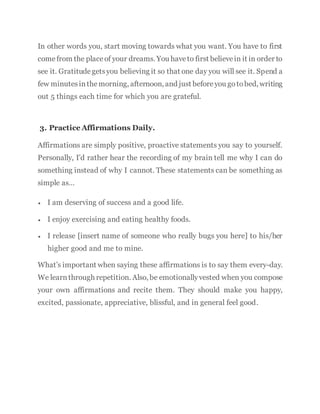 In other words you, start moving towards what you want. You have to first
comefrom the placeof your dreams. You haveto first believein it in order to
see it. Gratitudegetsyou believing it so that one day you will see it. Spend a
few minutesinthemorning, afternoon, and just beforeyou gotobed, writing
out 5 things each time for which you are grateful.
3. Practice Affirmations Daily.
Affirmations are simply positive, proactive statements you say to yourself.
Personally, I’d rather hear the recording of my brain tell me why I can do
something instead of why I cannot. These statements can be something as
simple as…
 I am deserving of success and a good life.
 I enjoy exercising and eating healthy foods.
 I release [insert name of someone who really bugs you here] to his/her
higher good and me to mine.
What’s important when saying these affirmations is to say them every-day.
We learnthrough repetition. Also, be emotionallyvested when you compose
your own affirmations and recite them. They should make you happy,
excited, passionate, appreciative, blissful, and in general feel good.
 