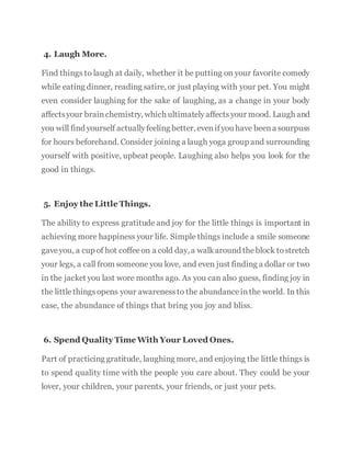 4. Laugh More.
Find things to laugh at daily, whether it be putting on your favorite comedy
while eating dinner, reading satire, or just playing with your pet. You might
even consider laughing for the sake of laughing, as a change in your body
affectsyour brainchemistry, which ultimatelyaffectsyour mood. Laugh and
you will find yourself actuallyfeeling better, evenifyou have beena sourpuss
for hours beforehand. Consider joining a laugh yoga group and surrounding
yourself with positive, upbeat people. Laughing also helps you look for the
good in things.
5. Enjoy the Little Things.
The ability to express gratitude and joy for the little things is important in
achieving more happiness your life. Simple things include a smile someone
gaveyou, a cup of hot coffeeon a cold day, a walkaround theblock tostretch
your legs, a call from someone you love, and even just finding a dollar or two
in the jacket you last wore months ago. As you can also guess, finding joy in
the littlethingsopens your awarenessto the abundanceinthe world. In this
case, the abundance of things that bring you joy and bliss.
6. Spend Quality Time With Your Loved Ones.
Part of practicing gratitude, laughing more, and enjoying the little things is
to spend quality time with the people you care about. They could be your
lover, your children, your parents, your friends, or just your pets.
 