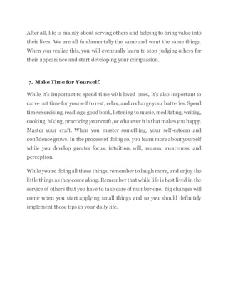 After all, life is mainly about serving others and helping to bring value into
their lives. We are all fundamentally the same and want the same things.
When you realize this, you will eventually learn to stop judging others for
their appearance and start developing your compassion.
7. Make Time for Yourself.
While it’s important to spend time with loved ones, it’s also important to
carve out timefor yourself to rest, relax, and rechargeyour batteries. Spend
timeexercising, readinga good book, listening tomusic, meditating, writing,
cooking, hiking, practicing your craft, or whatever it isthat makesyou happy.
Master your craft. When you master something, your self-esteem and
confidencegrows. In the process of doing so, you learn more about yourself
while you develop greater focus, intuition, will, reason, awareness, and
perception.
While you’re doing all these things, remember to laugh more, and enjoy the
little thingsasthey come along. Remember that whilelife is best lived in the
service of others that you have to take care of number one. Big changes will
come when you start applying small things and so you should definitely
implement those tips in your daily life.
 