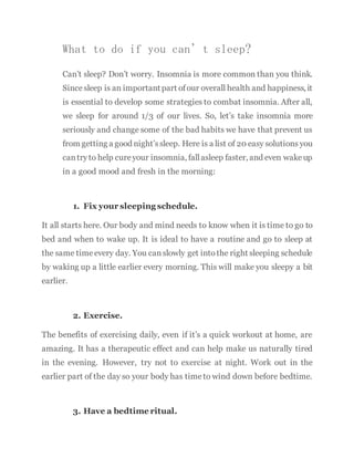 What to do if you can’t sleep?
Can’t sleep? Don’t worry. Insomnia is more common than you think.
Since sleep is an importantpart ofour overall health and happiness, it
is essential to develop some strategies to combat insomnia. After all,
we sleep for around 1/3 of our lives. So, let’s take insomnia more
seriously and change some of the bad habits we have that prevent us
from getting a good night’ssleep. Here is a list of 20 easy solutions you
cantryto help cureyour insomnia, fallasleep faster, and even wakeup
in a good mood and fresh in the morning:
1. Fix your sleeping schedule.
It all starts here. Our body and mind needs to know when it is time to go to
bed and when to wake up. It is ideal to have a routine and go to sleep at
the same timeevery day. You canslowly get intothe right sleeping schedule
by waking up a little earlier every morning. This will make you sleepy a bit
earlier.
2. Exercise.
The benefits of exercising daily, even if it’s a quick workout at home, are
amazing. It has a therapeutic effect and can help make us naturally tired
in the evening. However, try not to exercise at night. Work out in the
earlier part of the day so your body has timeto wind down before bedtime.
3. Have a bedtime ritual.
 