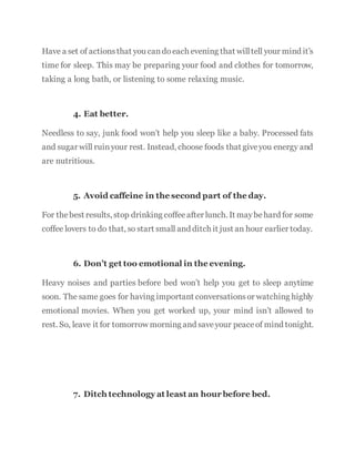 Have a set of actionsthat you candoeach evening that willtell your mind it’s
time for sleep. This may be preparing your food and clothes for tomorrow,
taking a long bath, or listening to some relaxing music.
4. Eat better.
Needless to say, junk food won’t help you sleep like a baby. Processed fats
and sugar will ruinyour rest. Instead, choose foods that giveyou energy and
are nutritious.
5. Avoid caffeine in the second part of the day.
For thebest results, stop drinking coffeeafter lunch. It maybehard for some
coffee lovers to do that, so start small and ditch it just an hour earlier today.
6. Don’t get too emotional in the evening.
Heavy noises and parties before bed won’t help you get to sleep anytime
soon. The same goes for having important conversationsor watching highly
emotional movies. When you get worked up, your mind isn’t allowed to
rest. So, leave it for tomorrow morning and saveyour peaceof mind tonight.
7. Ditch technology at least an hour before bed.
 