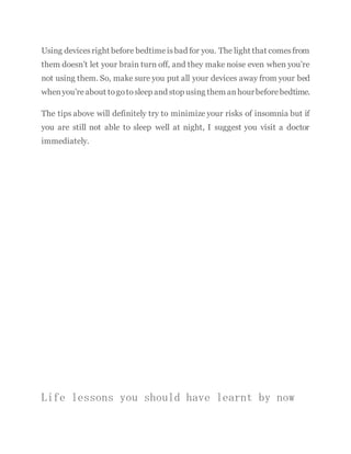 Using devicesright before bedtimeisbad for you. The light that comesfrom
them doesn’t let your brain turn off, and they make noise even when you’re
not using them. So, make sure you put all your devices away from your bed
whenyou’reabout togotosleep and stop using them anhourbeforebedtime.
The tips above will definitely try to minimize your risks of insomnia but if
you are still not able to sleep well at night, I suggest you visit a doctor
immediately.
Life lessons you should have learnt by now
 