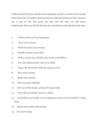 I believethat life gives you obstaclesalong the wayfor a reason. Overcoming
these obstaclesis another step towards moving forward in your life. Lessons
are a part of life, the good, the bad and the ones we will never
understand. Hereare thelife lessons you should have alreadylearnt by now:
1. Money does not buy happiness.
2. Save your money.
3. Work hard for your money.
4. Family always comes first.
5. Pick a career you will love, the money will follow.
6. Put your phone down once in a while.
7. Enjoy the moments with the ones you love.
8. Save your money.
9. Make new friends.
10. Take up many hobbies.
11. Get out of the house, and go for long walks
12. Turn off your phone once in a while.
13. Look after your health, you are going to want to be on earth for a long
time.
14. Spend more time with family.
15. Get more sleep.
 