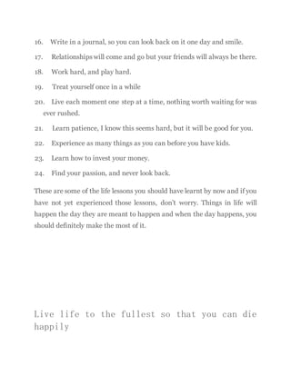 16. Write in a journal, so you can look back on it one day and smile.
17. Relationships will come and go but your friends will always be there.
18. Work hard, and play hard.
19. Treat yourself once in a while
20. Live each moment one step at a time, nothing worth waiting for was
ever rushed.
21. Learn patience, I know this seems hard, but it will be good for you.
22. Experience as many things as you can before you have kids.
23. Learn how to invest your money.
24. Find your passion, and never look back.
These are some of the life lessons you should have learnt by now and if you
have not yet experienced those lessons, don’t worry. Things in life will
happen the day they are meant to happen and when the day happens, you
should definitely make the most of it.
Live life to the fullest so that you can die
happily
 
