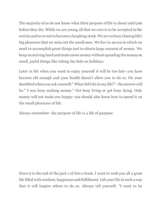 The majority of us do not know what their purpose of life is about until just
before they die. While we are young all that we care is to be accepted in the
societyand soasnot tobecomea laughing stock. Wearesobusychasing life’s
big pleasures that we miss out the small ones. We live in an era in which we
need to accomplish great things and to obtain large amount of money. We
keep onstriving hard and makemoremoneywithoutspending themoneyon
small, joyful things like taking the kids on holidays.
Later in life when you want to enjoy yourself it will be too late- you have
become old enough and your health doesn’t allow you to do so. On your
deathbed whenyou ask yourself:” What did Ido in my life?”- theanswer will
be:” I was busy making money.” Get busy living or get busy dying. Only
money will not make you happy- you should also know how to spend it on
the small pleasures of life.
Always remember- the purpose of life is a life of purpose.
Since it is the end of the part 1 of this e-book, I want to wish you all a great
life filled with wisdom, happinessand fulfillment. Lifeyour life insuch a way
that it will inspire others to do so. Always tell yourself: “I want to be
 