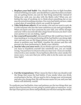 1. Replace your bad habit- You should know how to fight boredom
instead ofbiting your nails- you should havea planthatwhenyou know
you are getting bored, you just do that thing instead like instead of
biting your nails you can play with the Rubix cube! When you are
feeling the urge of smoking, try to think about something else or you
maydocertainbreathing exercises. For everybad habityou have, make
a good plan of something which you would do instead!
2. Take help from others-If you smoke a lot and you want to quit, do
it with someone who has the same ambition as you and quit together.
When you know you have someone by your side, you will be stronger
and your will to succeed will takea huge boost becauseyou don't want
your partner to see you failing, right?
3. See yourselfsuccessful-Askyourself how life would have been if I
stop smoking or to stop performing all the bad habitsi am doing right
now and once you see the bigger picture, sticktoit- each timeyou are
about to perform your bad habit, visualize the picture and this will
prevent you from performing it- Build a new identity.
4. Just be who you once were- If you thinktoget over your bad habit,
you have to transform yourself into somebody new, you are totally
wrong. You just havetoreturntowhoyou oncewere- ifyou aresmoker,
returntobea non-smoker. If you had been abletobe a non-smoker for
many years, I am sure that you will be able to do the same one more
time right?
5. Cut the temptations- What i mean by that is that you should avoid
the things that cause the bad habits- if you smoke when you drink,
avoid going to the bar. All you need to do is changeyour environment
and once you changethat, life will become easier for you and your bad
habits will definitely vanish!
To eradicate your bad habits, time and patience are the two things that you
need to have becausethey arenot going to vanish todayor tomorrow- so try
thetipsI havegivenyou aboveand graduallyyou will start seeing theresults.
 