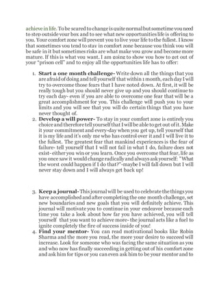 achieveinlife. Tobe scared tochangeisquitenormalbutsometimeyou need
to step outsideyour box and to see what new opportunitieslifeis offering to
you. Your comfort zone will prevent you tolive your life tothe fullest. I know
that sometimes you tend to stay in comfort zone because you think you will
be safe in it but sometimesrisks are what make you grow and becomemore
mature. If this is what you want, I am going to show you how to get out of
your “prison cell” and to enjoy all the opportunities life has to offer:
1. Start a one month challenge- Write down all the things that you
areafraid ofdoing and tell yourself that within1month, each dayIwill
try to overcome those fears that I have noted down. At first, it will be
really tough but you should never give up and you should continue to
try each day- even if you are able to overcome one fear that will be a
great accomplishment for you. This challenge will push you to your
limits and you will see that you will do certain things that you have
never thought of.
2. Develop a will power- To stay in your comfort zone is entirely you
choiceand thereforetellyourselfthat Iwillbeabletoget out ofit. Make
it your commitment and every-day when you get up, tell yourself that
it is my life and it’s only me who has control over it and I will live it to
the fullest. The greatest fear that mankind experiences is the fear of
failure- tell yourself that I will not fail in what I do, failure does not
exist- either you win or you learn. Once you overcome that fear, life as
you once saw it would changeradicallyand alwaysaskyourself: "What
the worst could happen if I do that?"-maybe I will fall down but I will
never stay down and I will always get back up!
3. Keep a journal-Thisjournalwill be used to celebratethethingsyou
have accomplished and after completing the one month challenge, set
new boundaries and new goals that you will definitely achieve. This
journal will motivate you to continue in your endeavor because each
time you take a look about how far you have achieved, you will tell
yourself that you want to achieve more- the journal acts like a fuel to
ignite completely the fire of success inside of you!
4. Find your mentor- You can read motivational books like Robin
Sharma and the more you read, the more your desire to succeed will
increase. Look for someone who was facing the same situation as you
and who now has finally succeeding in getting out of his comfort zone
and ask him for tipsor you caneven ask him to be your mentor and to
 