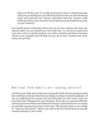 help you till the end. It is really important to have a mentor because
whenyou arefeeling low, hewillalwaysbetherefor you and willalways
cheer and motivate you! Always remember that your mentor could
either bedead or alive, but their motivationalwordsshould alwaysstay
in your memory!
You should always remember that to get out of your comfort zone does not
depend solely on your mind but on your body also- so you have a good meal
every-day and you should perform your daily activities and these processes
will give you strength and will help you get out of your comfort zone more
easily and quickly!
How your food habits are causing anxiety?
Anxietyisoneofthefactorsthatarecausing thedeath ofmanypeoplearound
theworld due tothefact thattheyaretaking overdoseofcertainmedicines. If
you are suffering from anxiety, the last thing that you will want is that you
eat a food that willaggravateyour situation. Every-dayweconsumedifferent
and largeamount offood and without knowing it, thefood that weareeating
areactuallycausingour anxietyleveltorise. Thequestionthat you areasking
is: “what arethesefood?”- Below you will see the list of food that areactually
causing damage to your body:
 