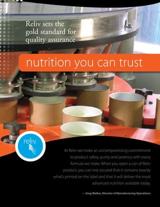 Reliv sets the
gold standard for
quality assurance


nutrition you can trust




               At Reliv we make an uncompromising commitment
                   to product safety, purity and potency with every
                   formula we make. When you open a can of Reliv
               product, you can rest assured that it contains exactly
         what’s printed on the label and that it will deliver the most
                                 advanced nutrition available today.

                          — Greg Walker, Director of Manufacturing Operations
 