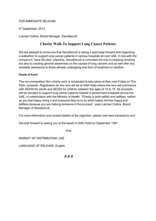 FOR IMMEDIATE RELEASE
4th September, 2013
Lukman Collins, Brand Manager, SanaSanuS

Charity Walk To Support Lung Cancer Patients
We are pleased to announce that SanaSanuS is taking a giant leap forward and organizing
a walkathon to support lung cancer patients in various hospitals all over UAE. In line with the
company's "save life plan" objective, SanaSanuS is commited not only to stopping smoking
but also to creating general awareness on the causes of lung cancers and as well offer any
available assistance to those already undergoing one form of treatment or another.
Details of Event
The non-competitive 5km charity work is scheduled to take place at 8am next Friday on The
Palm Jumeirah. Registration for the race will be at AAA Hotel where the race will commence
with AED50 for adults and AED30 for children between the ages of 10 to 18. All proceeds
will be donated to support lung cancer patients treated in government hospitals across the
UAE, in collaboration with the Ministry of Health. "Charity is both selfish and selfless, selfish
as you feel happy doing it and everyone likes to to do what makes him/her happy and
selfless because you are helping someone in the process", says Lukman Collins, Brand
Manager of SanaSanuS.
For more information and contact details of the organiser, please visit www.sanasanus.com
We look forward to seeing you at the beach in AAA Hotel on September 13th!
End
MARKET OF DISTRIBUTION: UAE
LANGUAGE OF RELEASE: English

###

 