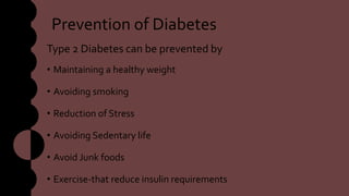 Prevention of Diabetes
Type 2 Diabetes can be prevented by
• Maintaining a healthy weight
• Avoiding smoking
• Reduction of Stress
• Avoiding Sedentary life
• Avoid Junk foods
• Exercise-that reduce insulin requirements
 