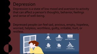 Depression
Depression is a state of low mood and aversion to activity
that can affect a person's thoughts, behavior, feelings
and sense of well-being.
Depressed people can feel sad, anxious, empty, hopeless,
worried, helpless, worthless, guilty, irritable, hurt, or
restless.
 