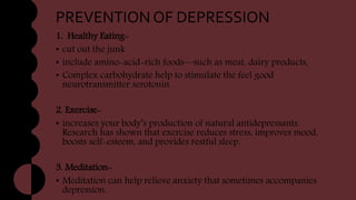 PREVENTION OF DEPRESSION
1. Healthy Eating-
• cut out the junk
• include amino-acid-rich foods—such as meat, dairy products,
• Complex carbohydrate help to stimulate the feel good
neurotransmitter serotonin.
2. Exercise-
• increases your body’s production of natural antidepressants.
Research has shown that exercise reduces stress, improves mood,
boosts self-esteem, and provides restful sleep.
3. Meditation-
• Meditation can help relieve anxiety that sometimes accompanies
depression.
 