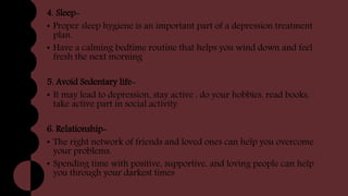 4. Sleep-
• Proper sleep hygiene is an important part of a depression treatment
plan.
• Have a calming bedtime routine that helps you wind down and feel
fresh the next morning
5. Avoid Sedentary life-
• It may lead to depression, stay active , do your hobbies, read books,
take active part in social activity.
6. Relationship-
• The right network of friends and loved ones can help you overcome
your problems.
• Spending time with positive, supportive, and loving people can help
you through your darkest times
 