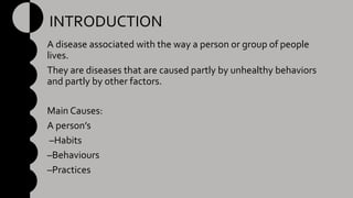 INTRODUCTION
A disease associated with the way a person or group of people
lives.
They are diseases that are caused partly by unhealthy behaviors
and partly by other factors.
Main Causes:
A person’s
–Habits
–Behaviours
–Practices
 