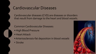 Cardiovascular Diseases
Cardiovascular diseases (CVD) are diseases or disorders
that result from damage to the heart and blood vessels.
Common Cardiovascular Diseases:
• High Blood Pressure
• Heart Attack
• Arteriosclerosis-fat deposition in blood vessels
• Stroke
 