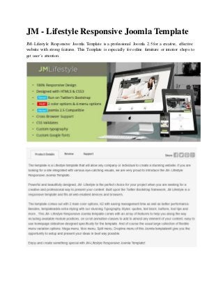 JM - Lifestyle Responsive Joomla Template
JM- Lifestyle Responsive Joomla Template is a professional Joomla 2.5 for a creative, effective
website with strong features. This Template is especially for online furniture or interior shops to
get user’s attention.
 