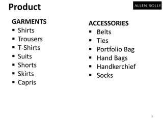 Product 
GARMENTS 
 Shirts 
 Trousers 
 T-Shirts 
 Suits 
 Shorts 
 Skirts 
 Capris 
ACCESSORIES 
 Belts 
 Ties 
 Portfolio Bag 
 Hand Bags 
 Handkerchief 
 Socks 
18 
 