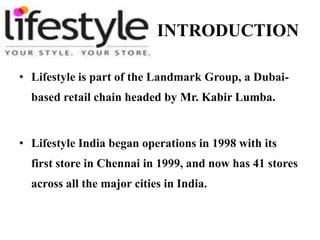 INTRODUCTION 
• Lifestyle is part of the Landmark Group, a Dubai-based 
retail chain headed by Mr. Kabir Lumba. 
• Lifestyle India began operations in 1998 with its 
first store in Chennai in 1999, and now has 41 stores 
across all the major cities in India. 
 