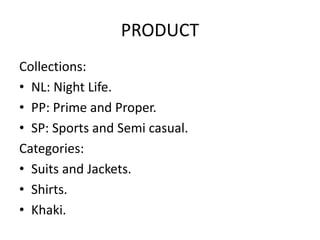 PRODUCT 
Collections: 
• NL: Night Life. 
• PP: Prime and Proper. 
• SP: Sports and Semi casual. 
Categories: 
• Suits and Jackets. 
• Shirts. 
• Khaki. 
 