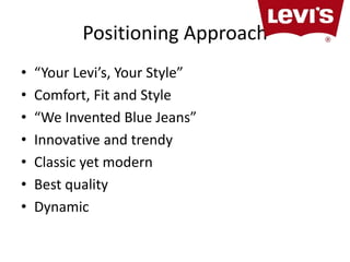 Positioning Approach 
• “Your Levi’s, Your Style” 
• Comfort, Fit and Style 
• “We Invented Blue Jeans” 
• Innovative and trendy 
• Classic yet modern 
• Best quality 
• Dynamic 
 