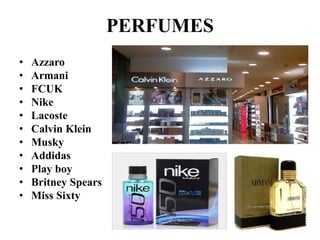 PERFUMES 
• Azzaro 
• Armani 
• FCUK 
• Nike 
• Lacoste 
• Calvin Klein 
• Musky 
• Addidas 
• Play boy 
• Britney Spears 
• Miss Sixty 
 