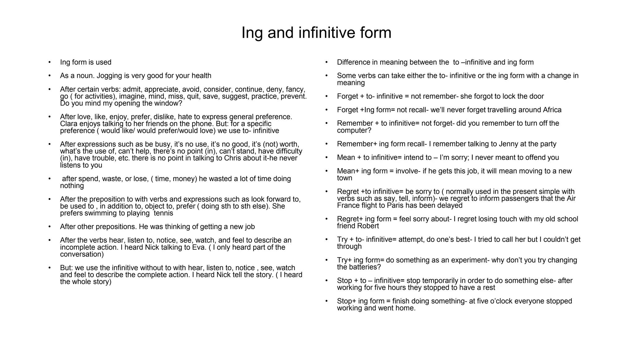 Ing and infinitive form
• Ing form is used
• As a noun. Jogging is very good for your health
• After certain verbs: admit, appreciate, avoid, consider, continue, deny, fancy,
go ( for activities), imagine, mind, miss, quit, save, suggest, practice, prevent.
Do you mind my opening the window?
• After love, like, enjoy, prefer, dislike, hate to express general preference.
Clara enjoys talking to her friends on the phone. But: for a specific
preference ( would like/ would prefer/would love) we use to- infinitive
• After expressions such as be busy, it’s no use, it’s no good, it’s (not) worth,
what’s the use of, can’t help, there’s no point (in), can’t stand, have difficulty
(in), have trouble, etc. there is no point in talking to Chris about it-he never
listens to you
• after spend, waste, or lose, ( time, money) he wasted a lot of time doing
nothing
• After the preposition to with verbs and expressions such as look forward to,
be used to , in addition to, object to, prefer ( doing sth to sth else). She
prefers swimming to playing tennis
• After other prepositions. He was thinking of getting a new job
• After the verbs hear, listen to, notice, see, watch, and feel to describe an
incomplete action. I heard Nick talking to Eva. ( I only heard part of the
conversation)
• But: we use the infinitive without to with hear, listen to, notice , see, watch
and feel to describe the complete action. I heard Nick tell the story. ( I heard
the whole story)
• Difference in meaning between the to –infinitive and ing form
• Some verbs can take either the to- infinitive or the ing form with a change in
meaning
• Forget + to- infinitive = not remember- she forgot to lock the door
• Forget +Ing form= not recall- we’ll never forget travelling around Africa
• Remember + to infinitive= not forget- did you remember to turn off the
computer?
• Remember+ ing form recall- I remember talking to Jenny at the party
• Mean + to infinitive= intend to – I’m sorry; I never meant to offend you
• Mean+ ing form = involve- if he gets this job, it will mean moving to a new
town
• Regret +to infinitive= be sorry to ( normally used in the present simple with
verbs such as say, tell, inform)- we regret to inform passengers that the Air
France flight to Paris has been delayed
• Regret+ ing form = feel sorry about- I regret losing touch with my old school
friend Robert
• Try + to- infinitive= attempt, do one’s best- I tried to call her but I couldn’t get
through
• Try+ ing form= do something as an experiment- why don’t you try changing
the batteries?
• Stop + to – infinitive= stop temporarily in order to do something else- after
working for five hours they stopped to have a rest
• Stop+ ing form = finish doing something- at five o’clock everyone stopped
working and went home.
 