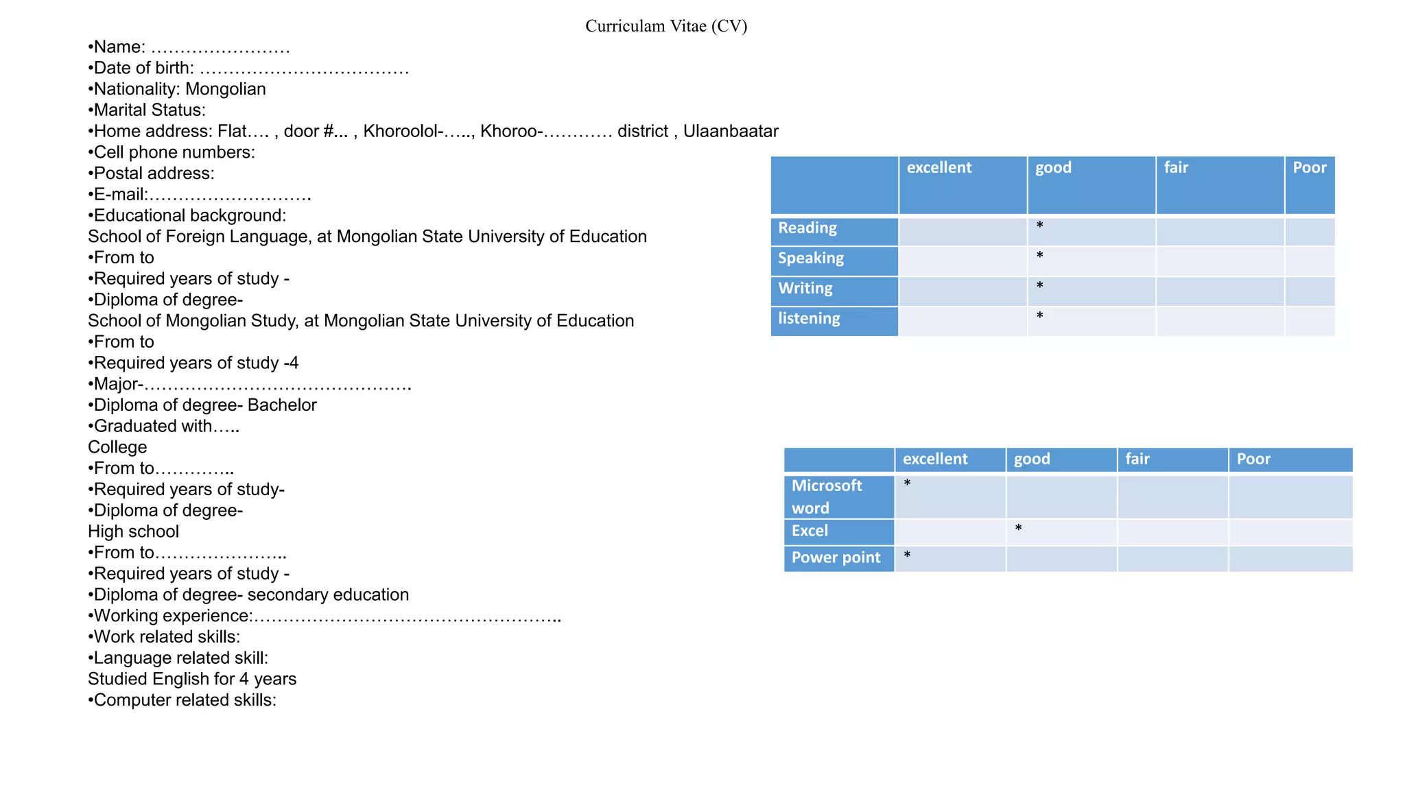 excellent good fair Poor
Reading *
Speaking *
Writing *
listening *
excellent good fair Poor
Microsoft
word
*
Excel *
Power point *
Curriculam Vitae (CV)
•Name: ……………………
•Date of birth: ………………………………
•Nationality: Mongolian
•Marital Status:
•Home address: Flat…. , door #... , Khoroolol-….., Khoroo-………… district , Ulaanbaatar
•Cell phone numbers:
•Postal address:
•E-mail:……………………….
•Educational background:
School of Foreign Language, at Mongolian State University of Education
•From to
•Required years of study -
•Diploma of degree-
School of Mongolian Study, at Mongolian State University of Education
•From to
•Required years of study -4
•Major-……………………………………….
•Diploma of degree- Bachelor
•Graduated with…..
College
•From to…………..
•Required years of study-
•Diploma of degree-
High school
•From to…………………..
•Required years of study -
•Diploma of degree- secondary education
•Working experience:……………………………………………..
•Work related skills:
•Language related skill:
Studied English for 4 years
•Computer related skills:
 