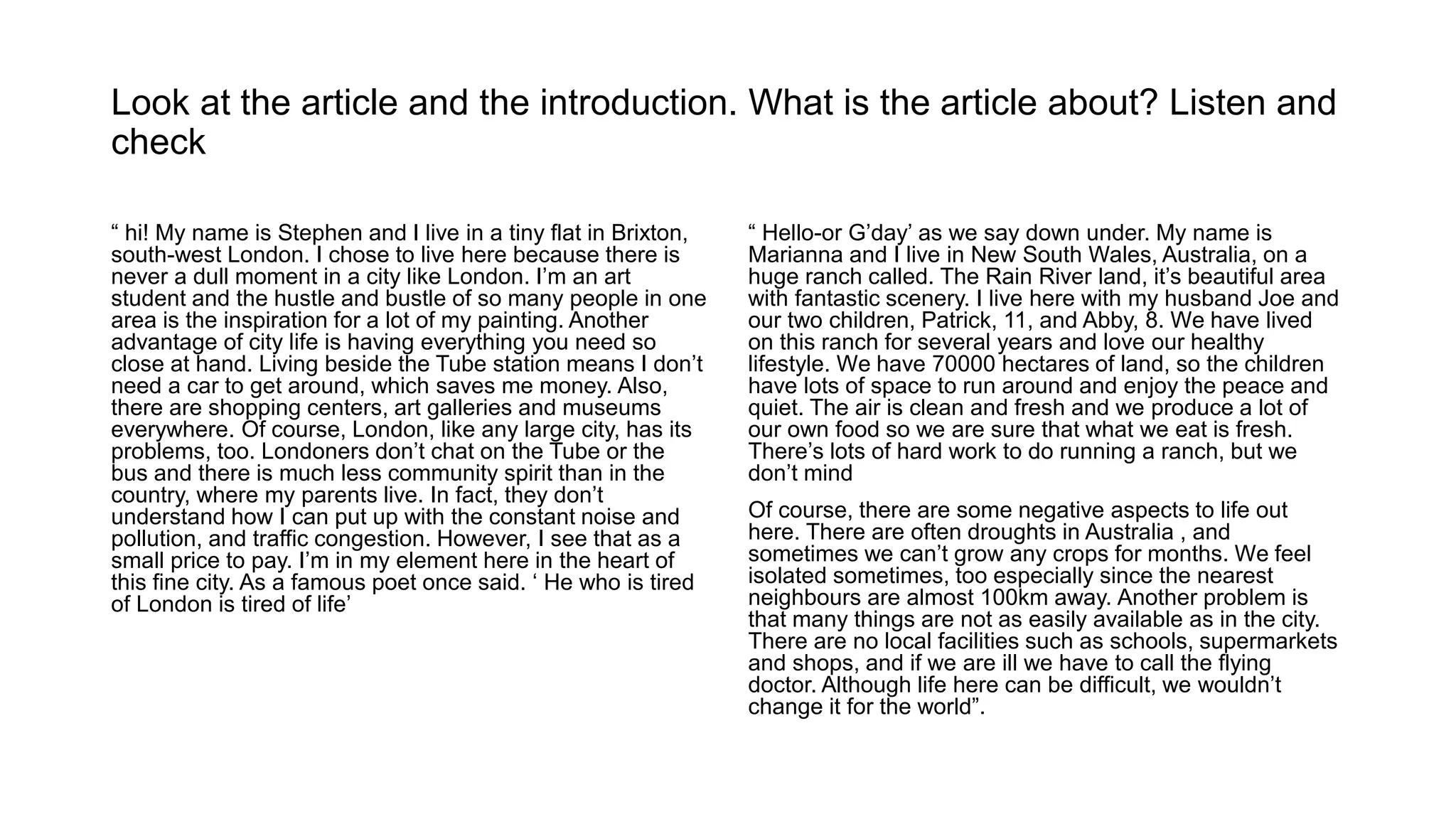Look at the article and the introduction. What is the article about? Listen and
check
“ hi! My name is Stephen and I live in a tiny flat in Brixton,
south-west London. I chose to live here because there is
never a dull moment in a city like London. I’m an art
student and the hustle and bustle of so many people in one
area is the inspiration for a lot of my painting. Another
advantage of city life is having everything you need so
close at hand. Living beside the Tube station means I don’t
need a car to get around, which saves me money. Also,
there are shopping centers, art galleries and museums
everywhere. Of course, London, like any large city, has its
problems, too. Londoners don’t chat on the Tube or the
bus and there is much less community spirit than in the
country, where my parents live. In fact, they don’t
understand how I can put up with the constant noise and
pollution, and traffic congestion. However, I see that as a
small price to pay. I’m in my element here in the heart of
this fine city. As a famous poet once said. ‘ He who is tired
of London is tired of life’
“ Hello-or G’day’ as we say down under. My name is
Marianna and I live in New South Wales, Australia, on a
huge ranch called. The Rain River land, it’s beautiful area
with fantastic scenery. I live here with my husband Joe and
our two children, Patrick, 11, and Abby, 8. We have lived
on this ranch for several years and love our healthy
lifestyle. We have 70000 hectares of land, so the children
have lots of space to run around and enjoy the peace and
quiet. The air is clean and fresh and we produce a lot of
our own food so we are sure that what we eat is fresh.
There’s lots of hard work to do running a ranch, but we
don’t mind
Of course, there are some negative aspects to life out
here. There are often droughts in Australia , and
sometimes we can’t grow any crops for months. We feel
isolated sometimes, too especially since the nearest
neighbours are almost 100km away. Another problem is
that many things are not as easily available as in the city.
There are no local facilities such as schools, supermarkets
and shops, and if we are ill we have to call the flying
doctor. Although life here can be difficult, we wouldn’t
change it for the world”.
 
