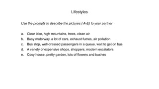 Lifestyles
Use the prompts to describe the pictures ( A-E) to your partner
a. Clear lake, high mountains, trees, clean air
b. Busy motorway, a lot of cars, exhaust fumes, air pollution
c. Bus stop, well-dressed passengers in a queue, wait to get on bus
d. A variety of expensive shops, shoppers, modern escalators
e. Cosy house, pretty garden, lots of flowers and bushes
 