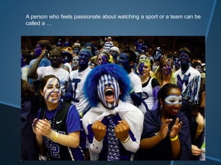 A person who feels passionate about watching a sport or a team can be
called a …
 