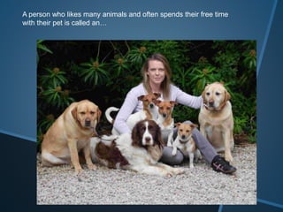 A person who likes many animals and often spends their free time
with their pet is called an…
 