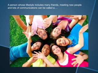 A person whose lifestyle includes many friends, meeting new people
and lots of communications can be called a….
 