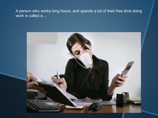 A person who works long hours, and spends a lot of their free time doing
work is called a…
 