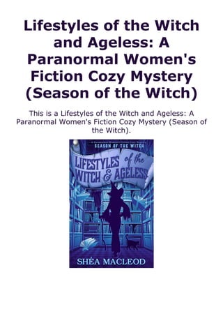 Lifestyles of the Witch
and Ageless: A
Paranormal Women's
Fiction Cozy Mystery
(Season of the Witch)
This is a Lifestyles of the Witch and Ageless: A
Paranormal Women's Fiction Cozy Mystery (Season of
the Witch).
 