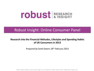 Research into the Financial Attitudes, Lifestyles and Spending Habits
of UK Consumers in 2013
Prepared by Scott Owens 18th February 2013
Robust Insight: Online Consumer Panel
Robust Insight | Website: www.robust-insight.co.uk | Telephone: 078252 69235 | Email: info@robust-insight.co.uk
 
