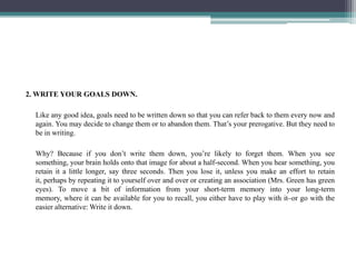 2. WRITE YOUR GOALS DOWN.

  Like any good idea, goals need to be written down so that you can refer back to them every no...