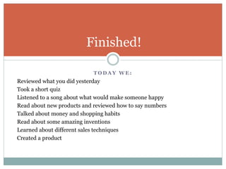T O D A Y W E :
Reviewed what you did yesterday
Took a short quiz
Listened to a song about what would make someone happy
Read about new products and reviewed how to say numbers
Talked about money and shopping habits
Read about some amazing inventions
Learned about different sales techniques
Created a product
Finished!
 
